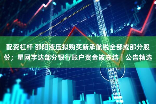 配资杠杆 邵阳液压拟购买新承航锐全部或部分股份；星网宇达部分银行账户资金被冻结｜公告精选