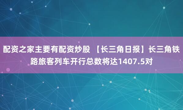 配资之家主要有配资炒股 【长三角日报】长三角铁路旅客列车开行总数将达1407.5对
