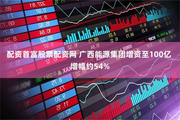 配资首富股票配资网 广西能源集团增资至100亿 增幅约54%