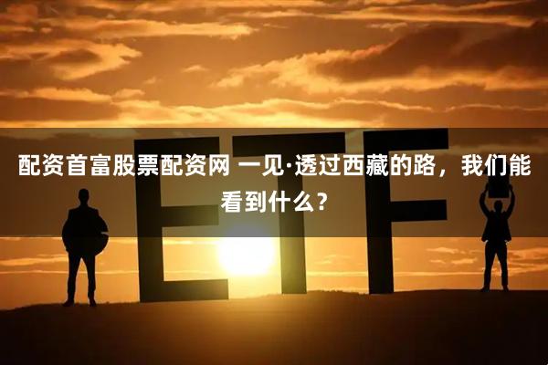 配资首富股票配资网 一见·透过西藏的路，我们能看到什么？