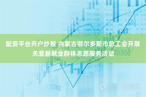 配资平台开户炒股 内蒙古鄂尔多斯市总工会开展关爱新就业群体志愿服务活动