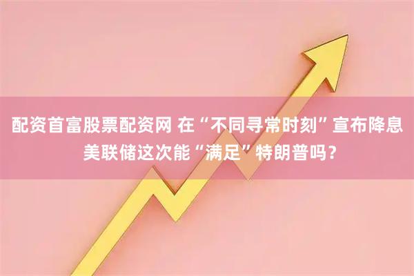 配资首富股票配资网 在“不同寻常时刻”宣布降息 美联储这次能“满足”特朗普吗？