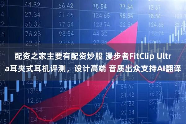 配资之家主要有配资炒股 漫步者FitClip Ultra耳夹式耳机评测，设计高端 音质出众支持AI翻译