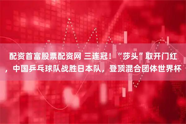 配资首富股票配资网 三连冠！“莎头”取开门红，中国乒乓球队战胜日本队，登顶混合团体世界杯