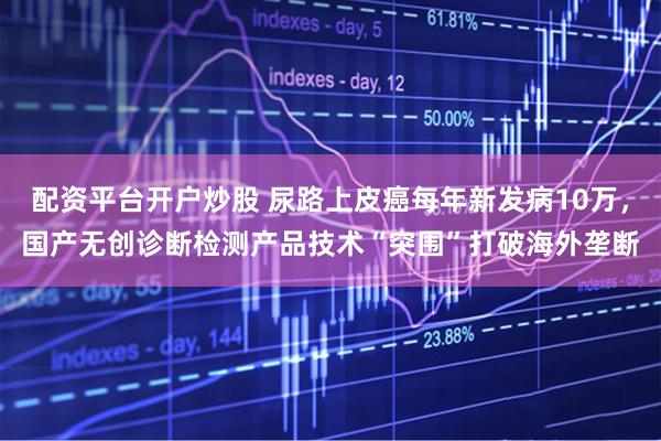 配资平台开户炒股 尿路上皮癌每年新发病10万，国产无创诊断检测产品技术“突围”打破海外垄断