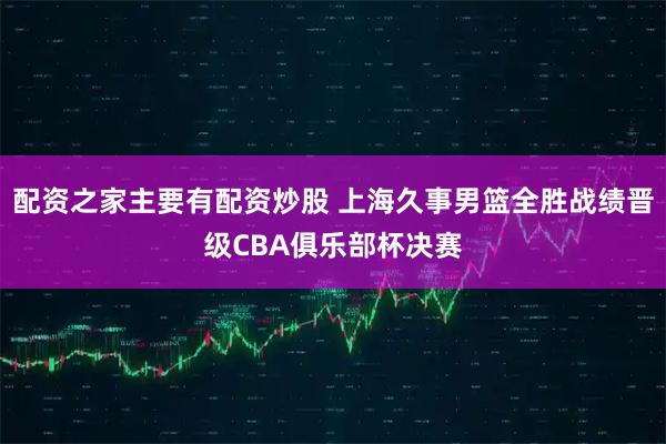 配资之家主要有配资炒股 上海久事男篮全胜战绩晋级CBA俱乐部杯决赛