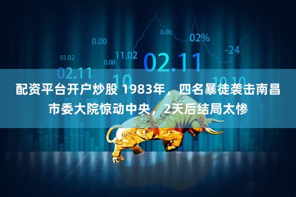 配资平台开户炒股 1983年，四名暴徒袭击南昌市委大院惊动中央，2天后结局太惨