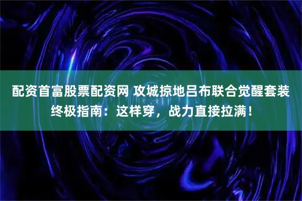 配资首富股票配资网 攻城掠地吕布联合觉醒套装终极指南：这样穿，战力直接拉满！