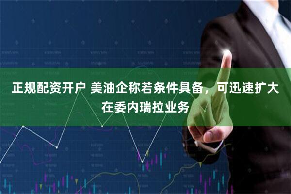 正规配资开户 美油企称若条件具备，可迅速扩大在委内瑞拉业务