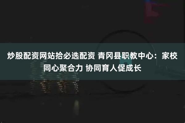 炒股配资网站拾必选配资 青冈县职教中心：家校同心聚合力 协同育人促成长
